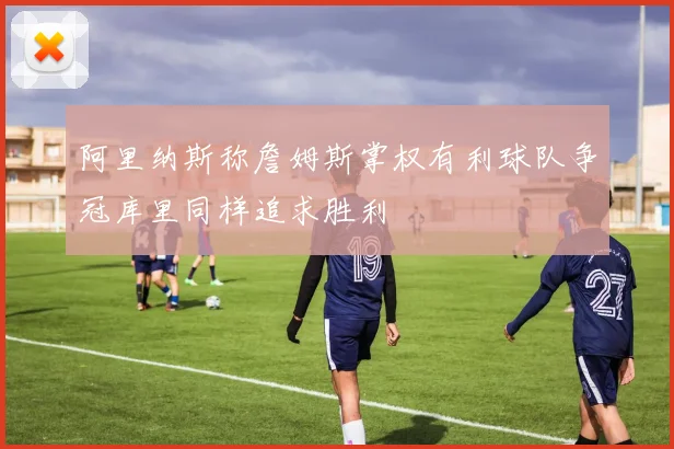 阿里纳斯称詹姆斯掌权有利球队争冠库里同样追求胜利