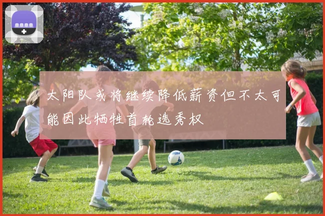 太阳队或将继续降低薪资但不太可能因此牺牲首轮选秀权