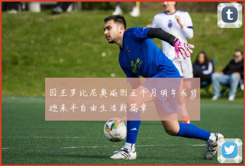 囚王罗比尼奥减刑五个月明年或将迎来半自由生活新篇章