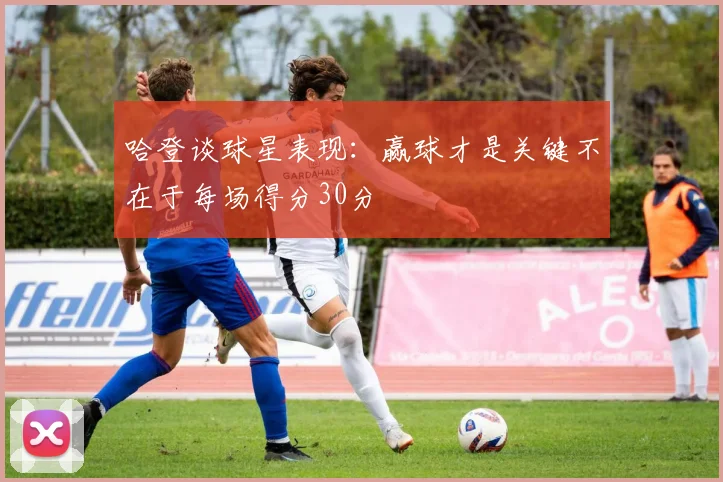 哈登谈球星表现：赢球才是关键不在于每场得分30分