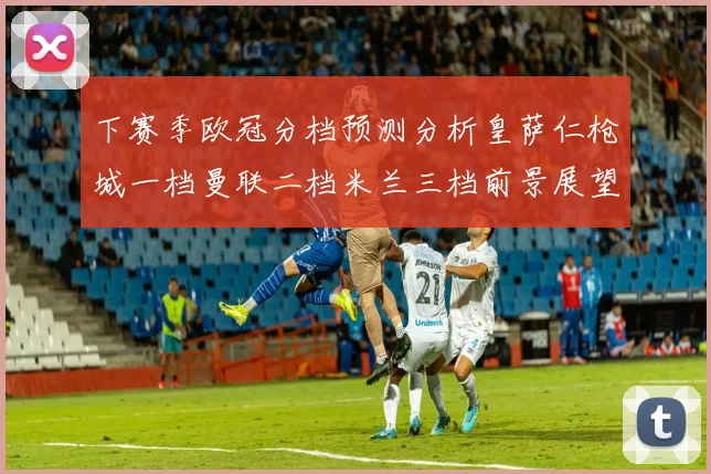下赛季欧冠分档预测分析皇萨仁枪城一档曼联二档米兰三档前景展望