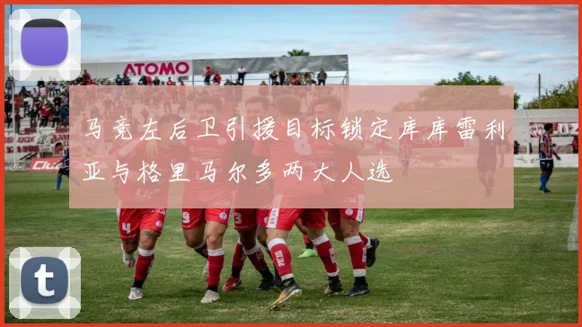 马竞左后卫引援目标锁定库库雷利亚与格里马尔多两大人选