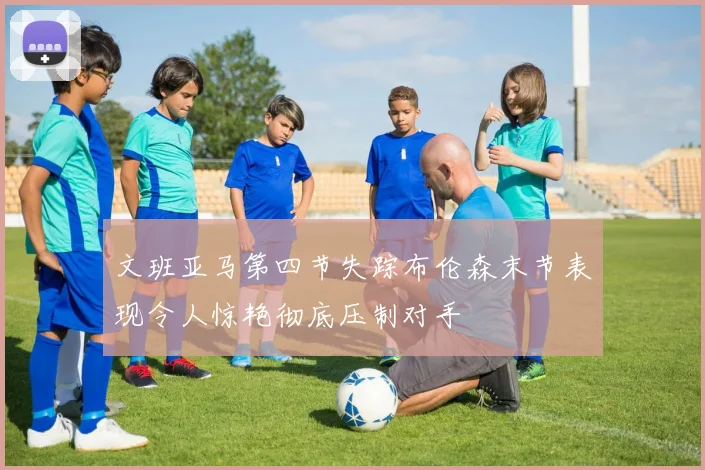 文班亚马第四节失踪布伦森末节表现令人惊艳彻底压制对手