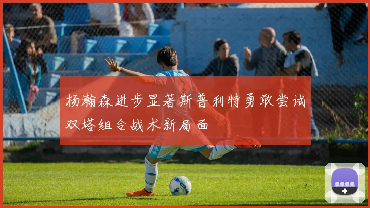 杨瀚森进步显著斯普利特勇敢尝试双塔组合战术新局面