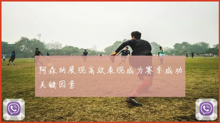 阿森纳展现高效表现成为赛季成功关键因素