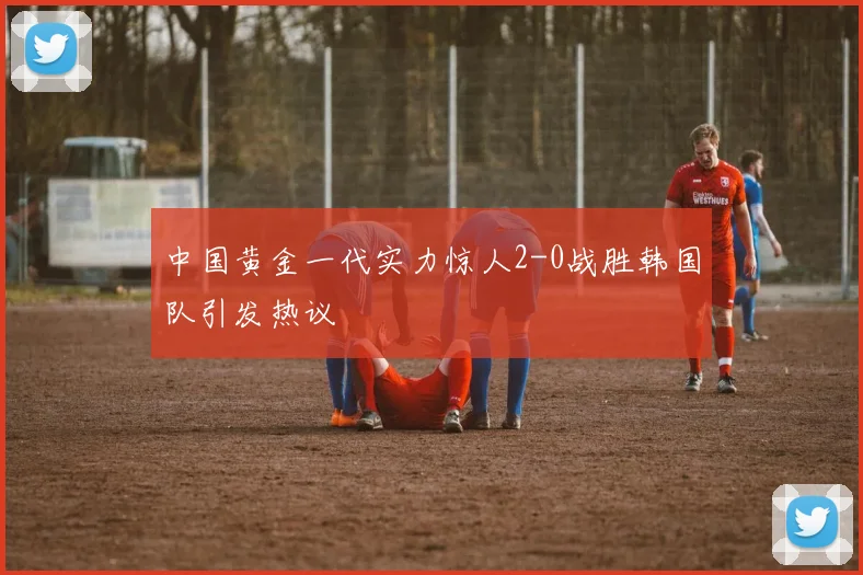 中国黄金一代实力惊人2-0战胜韩国队引发热议