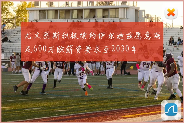 尤文图斯积极续约伊尔迪兹愿意满足600万欧薪资要求至2030年