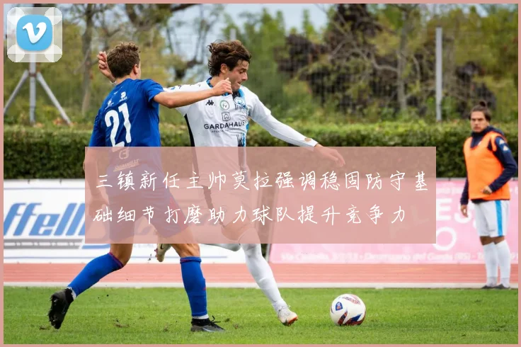 三镇新任主帅莫拉强调稳固防守基础细节打磨助力球队提升竞争力