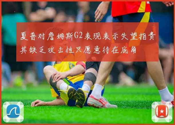 夏普对詹姆斯G2表现表示失望指责其缺乏攻击性只愿意待在底角