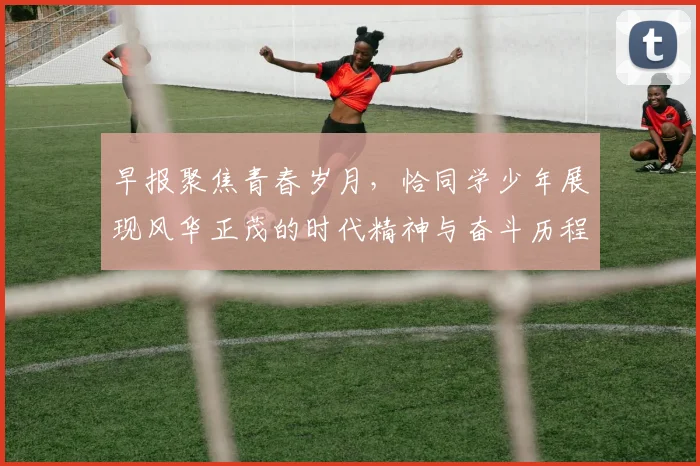 早报聚焦青春岁月，恰同学少年展现风华正茂的时代精神与奋斗历程