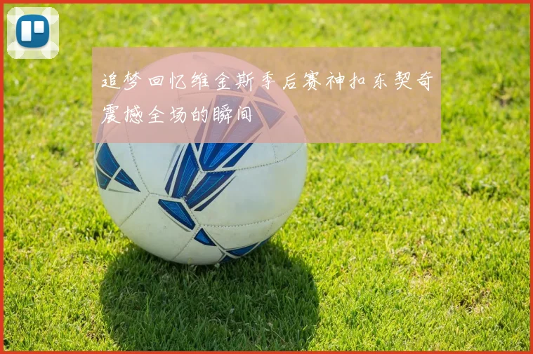追梦回忆维金斯季后赛神扣东契奇震撼全场的瞬间